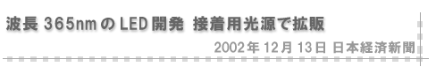2002/12/13 「波長365nmのLED開発 接着用光源で拡販」（日本経済新聞）