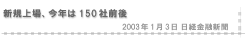 2003/01/03 「新規上場、今年は150社前後」（日経金融新聞）